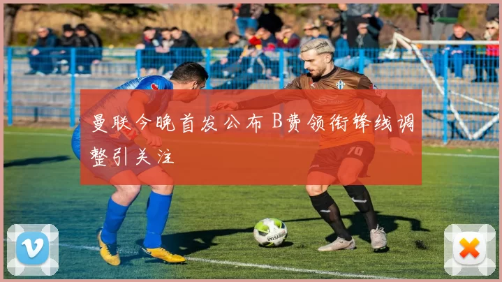 曼联今晚首发公布 B费领衔锋线调整引关注