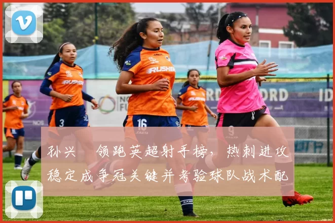 孙兴慜领跑英超射手榜,热刺进攻稳定成争冠关键并考验球队战术配合