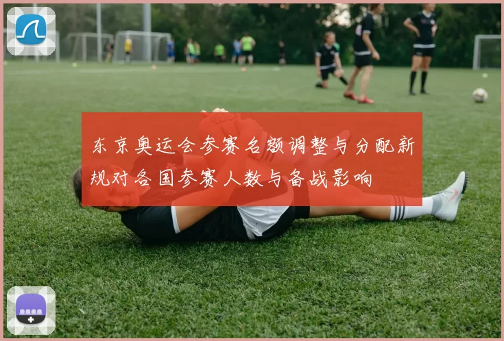 东京奥运会参赛名额调整与分配新规对各国参赛人数与备战影响