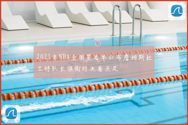 2021年NBA全明星名单公布詹姆斯杜兰特队长领衔对决看点足