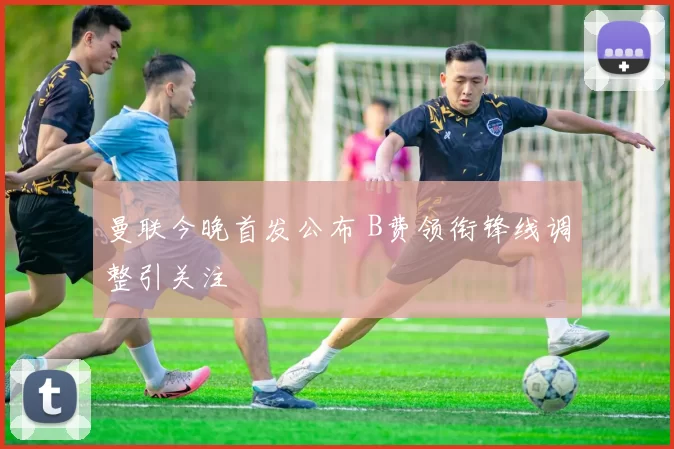 曼联今晚首发公布 B费领衔锋线调整引关注
