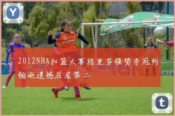 2012NBA扣篮大赛格里芬强势夺冠约翰逊遗憾屈居第二