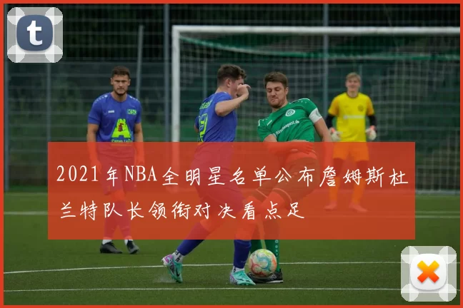 2021年NBA全明星名单公布詹姆斯杜兰特队长领衔对决看点足