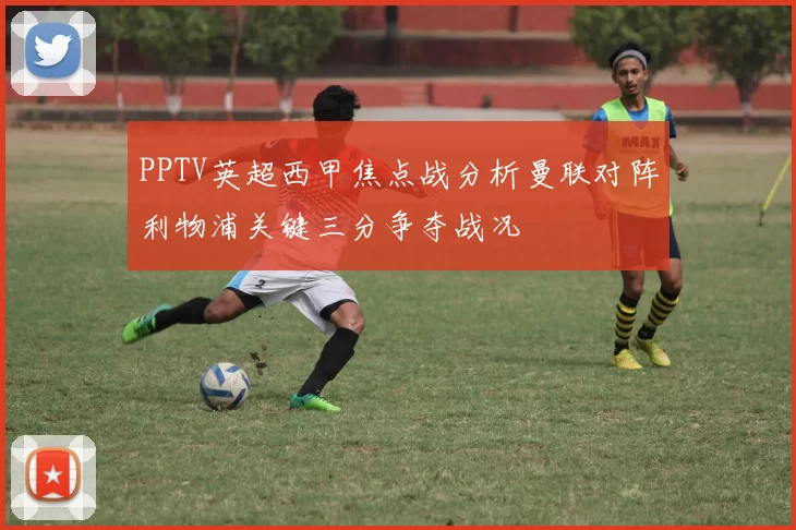 PPTV英超西甲焦点战分析曼联对阵利物浦关键三分争夺战况