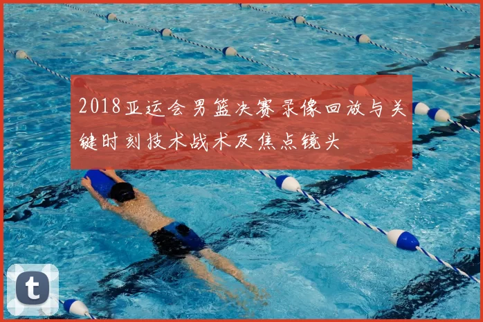 2018亚运会男篮决赛录像回放与关键时刻技术战术及焦点镜头