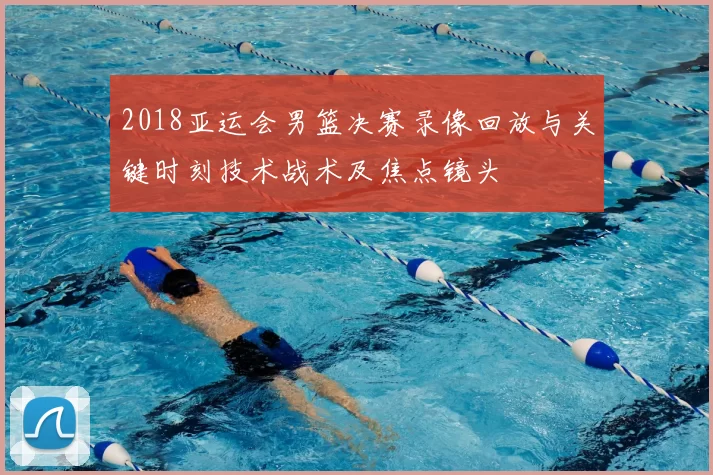 2018亚运会男篮决赛录像回放与关键时刻技术战术及焦点镜头