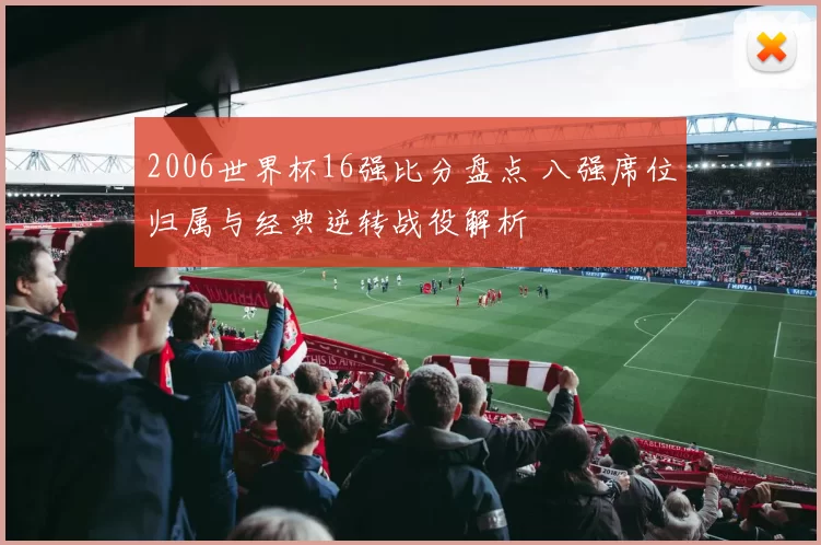 2006世界杯16强比分盘点 八强席位归属与经典逆转战役解析