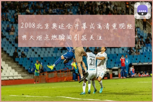 2008北京奥运会开幕式高清重现经典火炬点燃瞬间引发关注