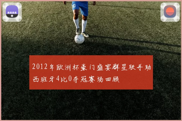 2012年欧洲杯豪门盛宴群星联手助西班牙4比0夺冠赛场回顾