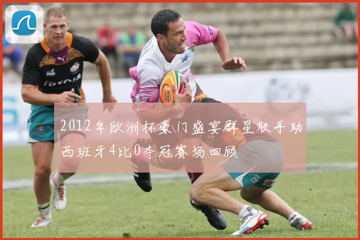 2012年欧洲杯豪门盛宴群星联手助西班牙4比0夺冠赛场回顾