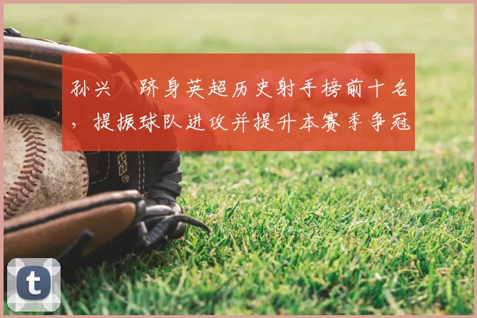 孙兴慜跻身英超历史射手榜前十名,提振球队进攻并提升本赛季争冠希望