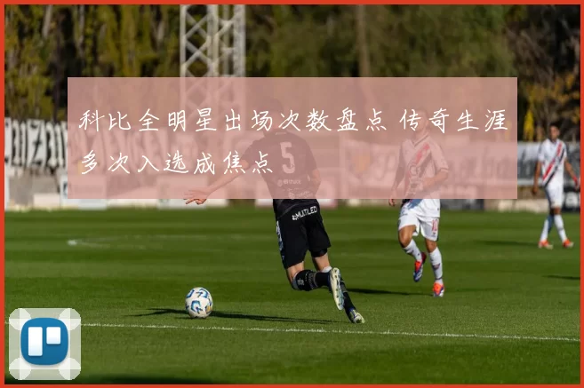 科比全明星出场次数盘点 传奇生涯多次入选成焦点