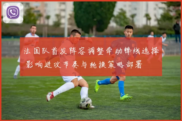 法国队首发阵容调整牵动锋线选择 影响进攻节奏与轮换策略部署