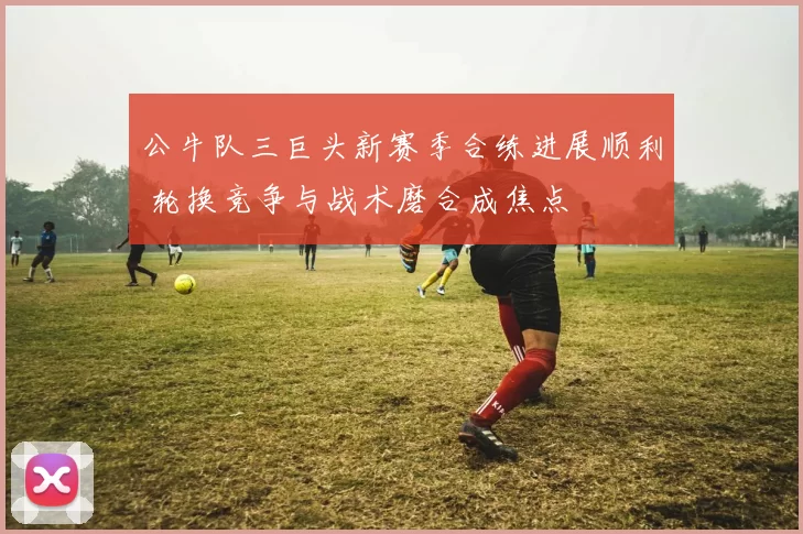 公牛队三巨头新赛季合练进展顺利 轮换竞争与战术磨合成焦点