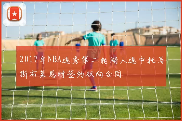 2017年NBA选秀第二轮湖人选中托马斯布莱恩特签约双向合同
