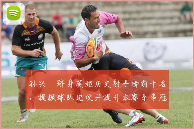 孙兴慜跻身英超历史射手榜前十名,提振球队进攻并提升本赛季争冠希望