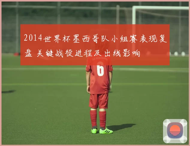2014世界杯墨西哥队小组赛表现复盘 关键战役进程及出线影响