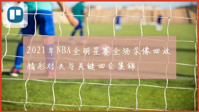 2021年NBA全明星赛全场录像回放 精彩对决与关键回合集锦