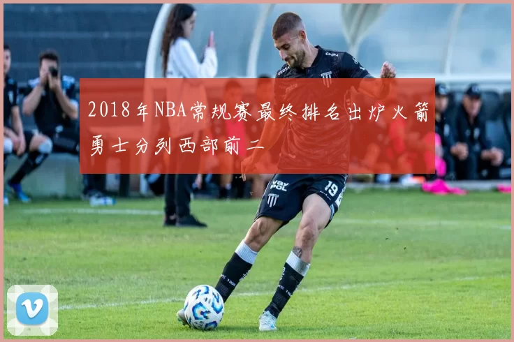 2018年NBA常规赛最终排名出炉火箭勇士分列西部前二