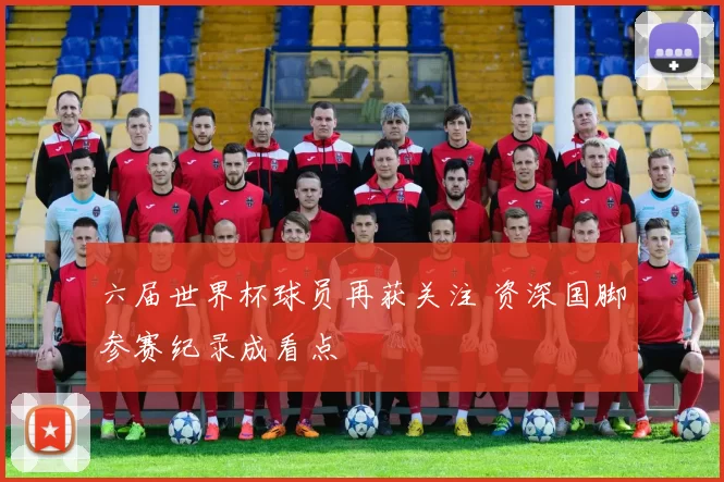 六届世界杯球员再获关注 资深国脚参赛纪录成看点