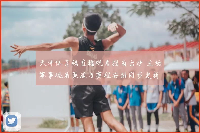 天津体育线直播观看指南出炉 主场赛事观看渠道与赛程安排同步更新