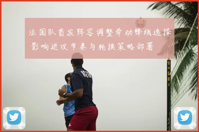 法国队首发阵容调整牵动锋线选择 影响进攻节奏与轮换策略部署