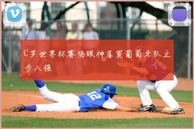 C罗世界杯赛场眼神落寞葡萄牙队止步八强