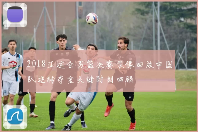 2018亚运会男篮决赛录像回放中国队逆转夺金关键时刻回顾