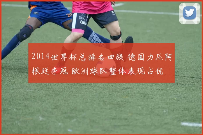 2014世界杯总排名回顾 德国力压阿根廷夺冠 欧洲球队整体表现占优
