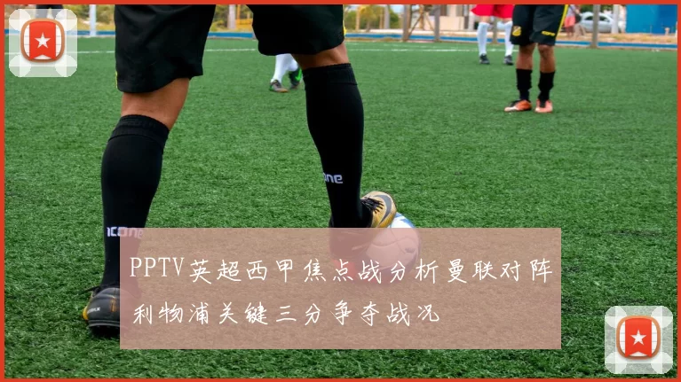 PPTV英超西甲焦点战分析曼联对阵利物浦关键三分争夺战况