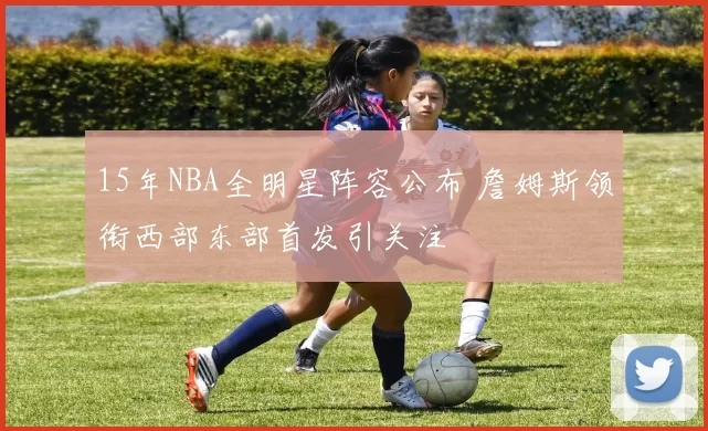 15年NBA全明星阵容公布 詹姆斯领衔西部东部首发引关注