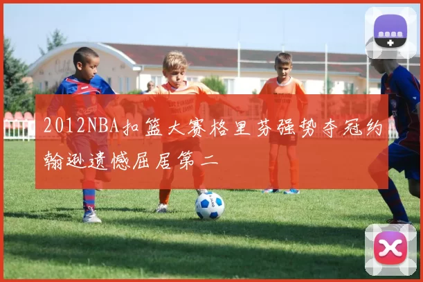 2012NBA扣篮大赛格里芬强势夺冠约翰逊遗憾屈居第二