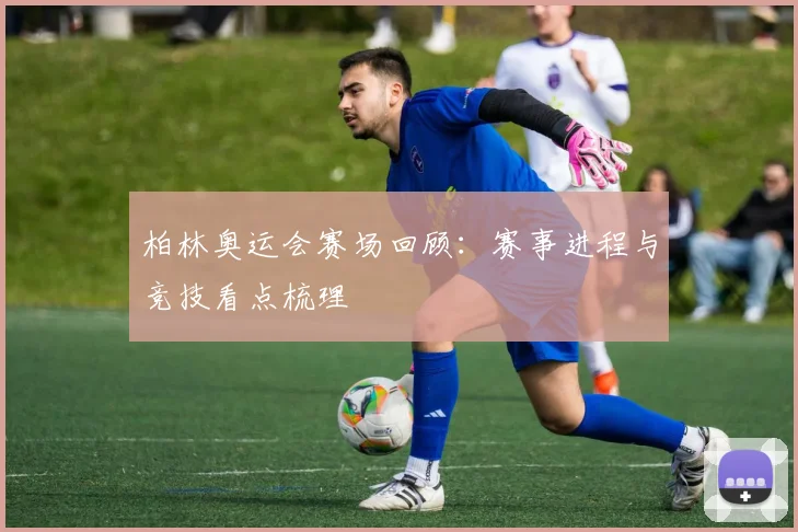 柏林奥运会赛场回顾:赛事进程与竞技看点梳理