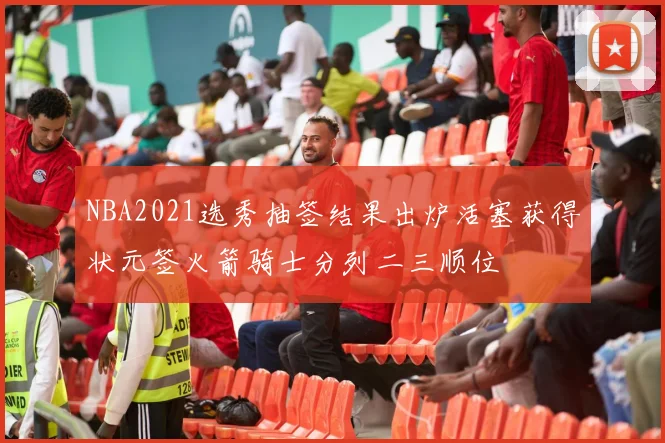 NBA2021选秀抽签结果出炉活塞获得状元签火箭骑士分列二三顺位