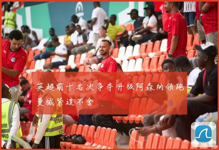 英超前十名次争夺升级阿森纳领跑曼城紧追不舍